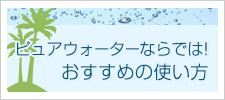 ピュアウォーターならでは！おすすめの使い方